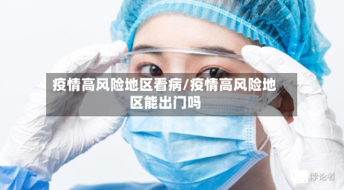 疫情高风险地区看病/疫情高风险地区能出门吗