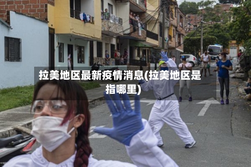 拉美地区最新疫情消息(拉美地区是指哪里)